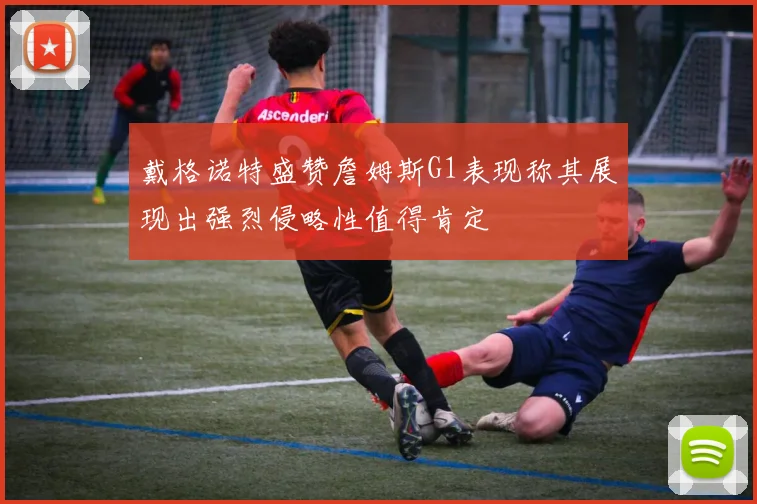 戴格诺特盛赞詹姆斯G1表现称其展现出强烈侵略性值得肯定